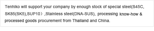 Tenhiko will support your company by enough stock of special steel(S45C,SK85(SK5),SUP10),Stainless steel(DNA-SUS),Silicolloy & processing know-how & processed goods procurement from Thailand and China.